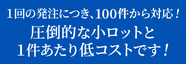 １回の発注につき、100件から対応！圧倒的な小ロットと１件あたり低コストです！