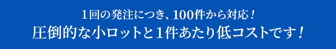 １回の発注につき、100件から対応！圧倒的な小ロットと１件あたり低コストです！