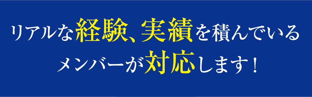 リアルな経験、実績を積んでいるメンバーが対応します！