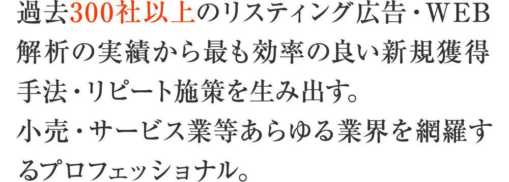 過去300社以上のリスティング広告・WEB解析の実績から最も効率の良い新規獲得手法・リピート施策を生み出す。小売・サービス業等あらゆる業界を網羅するプロフェッショナル。