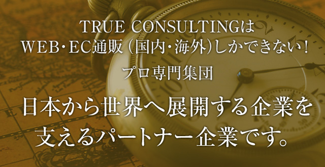 TRUE CONSULTINGはWEB・EC通販（国内・海外）しかできない！プロ専門集団日本から世界へ展開する企業を支えるパートナー企業です。