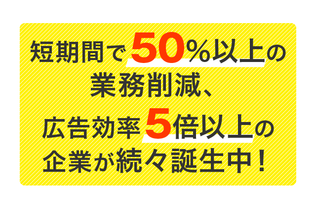 短期間で50％以上の業務削減、広告効率5倍以上の企業が続々誕生中！