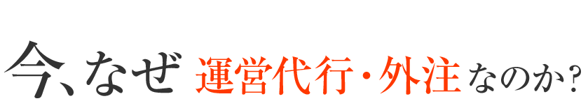 今、なぜ　運営代行・外注なのか？