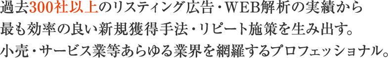 過去300社以上のリスティング広告・WEB解析の実績から最も効率の良い新規獲得手法・リピート施策を生み出す。小売・サービス業等あらゆる業界を網羅するプロフェッショナル。