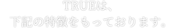 TRUEは、下記の特徴をもっております。