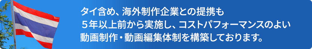 タイ含め、海外制作企業との提携も5年以上前から実施し、コストパフォーマンスのよい動画制作・動画編集体制を構築しております。