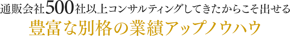 通販会社500社以上コンサルティングしてきたからこそ出せる豊富な別格の業績アップノウハウ