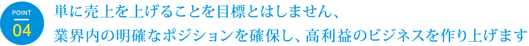 単に売上を上げることを目標とはしません、
業界内の明確なポジションを確保し、高利益のビジネスを作り上げます