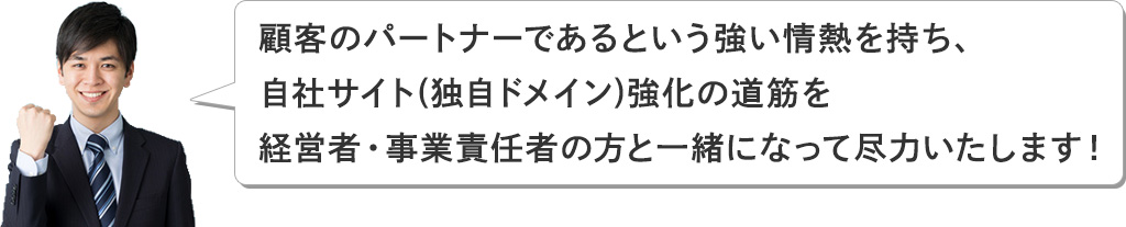 こ顧客のパートナーであるという強い情熱を持ち、自社サイト(独自ドメイン)強化の道筋を経営者・事業責任者の方と一緒になって尽力いたします！