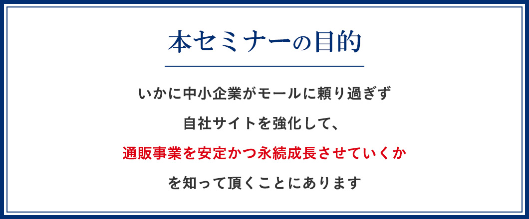 いかに中小企業がモールに頼り過ぎず自社サイトを強化して、通販事業を安定かつ永続成長させていくかを知って頂くことにあります