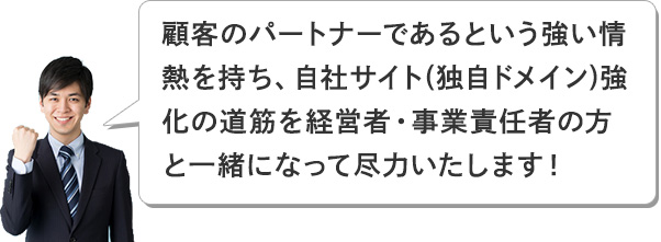 こ顧客のパートナーであるという強い情熱を持ち、自社サイト(独自ドメイン)強化の道筋を経営者・事業責任者の方と一緒になって尽力いたします！