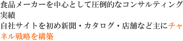 食品メーカーを中心として圧倒的なコンサルティング実績 自社サイトを初め新聞・カタログ・店舗などに主にチャネル戦略を構築