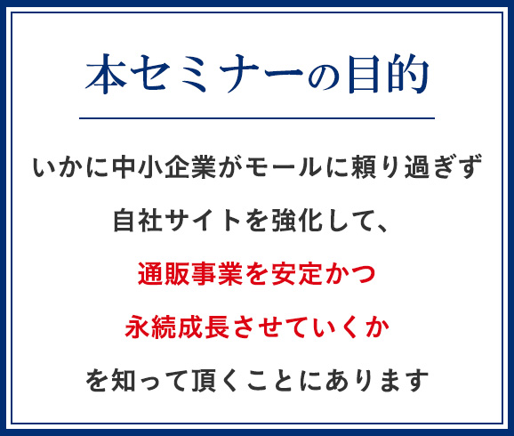 いかに中小企業がモールに頼り過ぎず自社サイトを強化して、通販事業を安定かつ永続成長させていくかを知って頂くことにあります