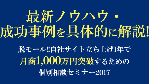 最新ノウハウ・成功事例を具体的に解説!脱モール!!自社サイト立ち上げ1年で
　月商1,000万円突破するための個別相談セミナー2017