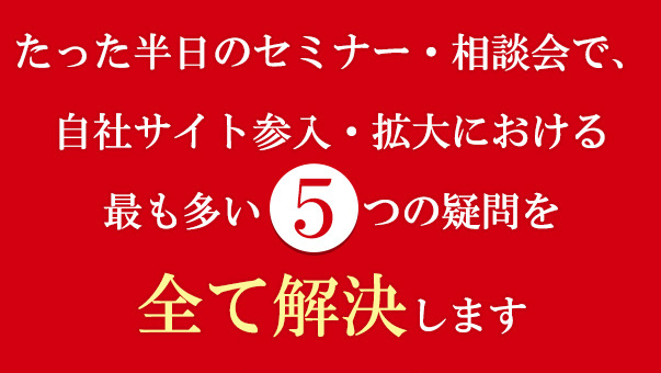 たった半日のセミナー・相談会で、自社サイト参入・拡大における最も多い5つの疑問を全て解決します