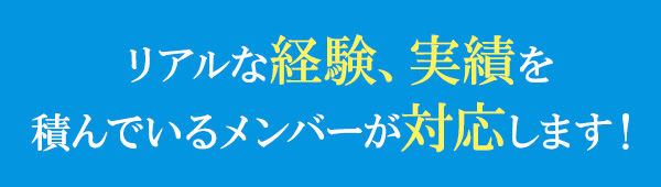 リアルな経験、実績を積んでいるメンバーが対応します！