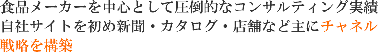 食品メーカーを中心として圧倒的なコンサルティング実績 自社サイトを初め新聞・カタログ・店舗などに主にチャネル戦略を構築