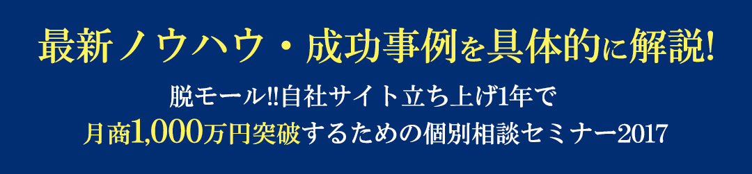 最新ノウハウ・成功事例を具体的に解説!脱モール!!自社サイト立ち上げ1年で
　月商1,000万円突破するための個別相談セミナー2017