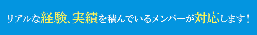 リアルな経験、実績を積んでいるメンバーが対応します！