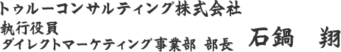 トゥルーコンサルティング株式会社 執行役員 ダイレクトマーケティング事業部 部長 石鍋　翔