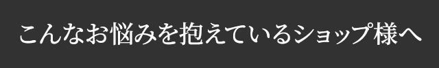 こんなお悩みを抱えているショップ様へ