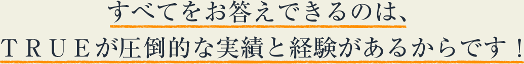 すべてをお答えできるのは、ＴＲＵＥが圧倒的な実績と経験があるからです！