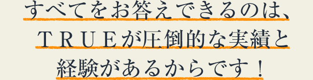 すべてをお答えできるのは、ＴＲＵＥが圧倒的な実績と経験があるからです！