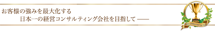 お客様の強みを最大化する日本一の経営コンサルティング会社を目指して