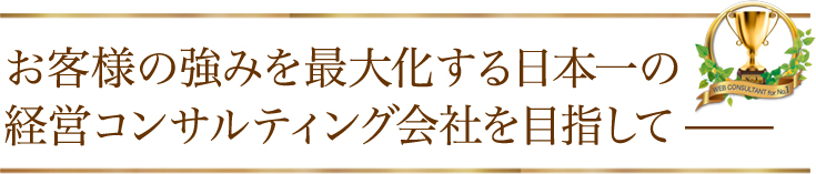 お客様の強みを最大化する日本一の経営コンサルティング会社を目指して